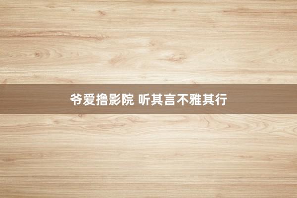 爷爱撸影院 听其言不雅其行