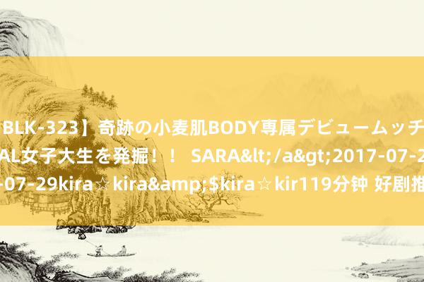 【BLK-323】奇跡の小麦肌BODY専属デビュームッチリ爆乳Gカップ現役GAL女子大生を発掘!! SARA</a>2017-07-29kira☆kira&$kira☆kir119分钟 好剧推选之《献鱼》