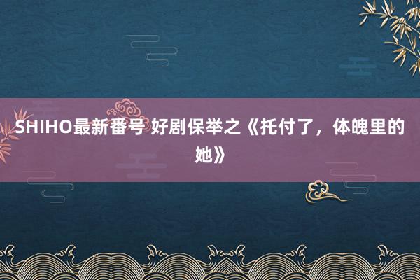 SHIHO最新番号 好剧保举之《托付了,体魄里的她》
