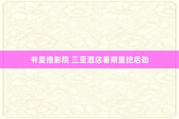 爷爱撸影院 三亚酒店暑期里挖后劲