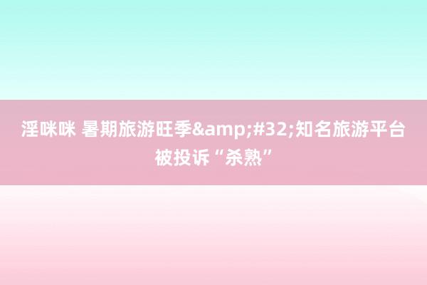 淫咪咪 暑期旅游旺季&#32;知名旅游平台被投诉“杀熟”