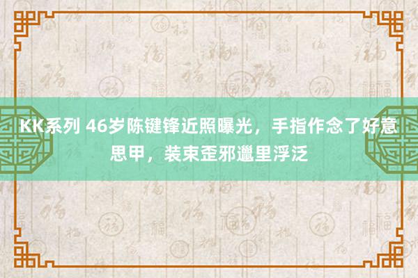 KK系列 46岁陈键锋近照曝光，手指作念了好意思甲，装束歪邪邋里浮泛
