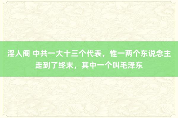 淫人阁 中共一大十三个代表，惟一两个东说念主走到了终末，其中一个叫毛泽东