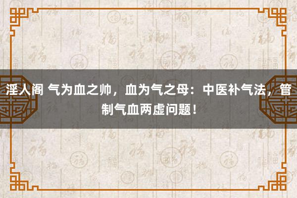 淫人阁 气为血之帅，血为气之母：中医补气法，管制气血两虚问题！