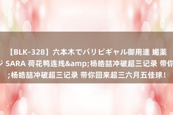【BLK-328】六本木でパリピギャル御用達 媚薬悶絶オイルマッサージ SARA 荷花鸭连线&杨皓喆冲破超三记录 带你回来超三六月五佳球！
