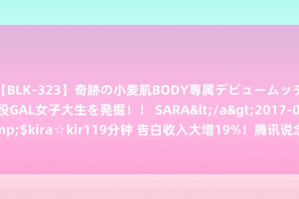 【BLK-323】奇跡の小麦肌BODY専属デビュームッチリ爆乳Gカップ現役GAL女子大生を発掘！！ SARA</a>2017-07-29kira☆kira&$kira☆kir119分钟 告白收入大增19%！腾讯说念出实情：用户数年内的作为皆会回顾