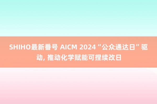 SHIHO最新番号 AICM 2024“公众通达日”驱动, 推动化学赋能可捏续改日