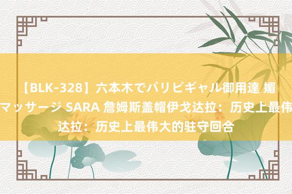 【BLK-328】六本木でパリピギャル御用達 媚薬悶絶オイルマッサージ SARA 詹姆斯盖帽伊戈达拉：历史上最伟大的驻守回合