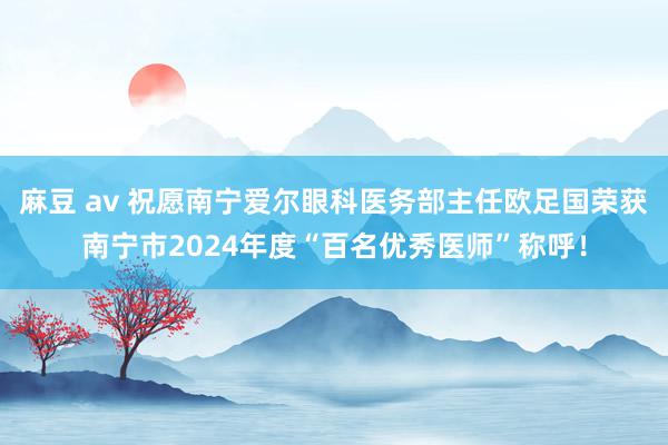 麻豆 av 祝愿南宁爱尔眼科医务部主任欧足国荣获南宁市2024年度“百名优秀医师”称呼！