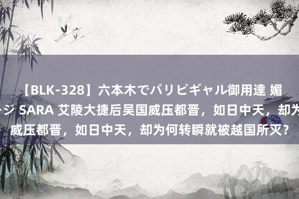 【BLK-328】六本木でパリピギャル御用達 媚薬悶絶オイルマッサージ SARA 艾陵大捷后吴国威压都晋，如日中天，却为何转瞬就被越国所灭？