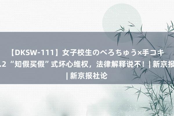 【DKSW-111】女子校生のべろちゅう×手コキ VOL.2 “知假买假”式坏心维权，法律解释说不！| 新京报社论