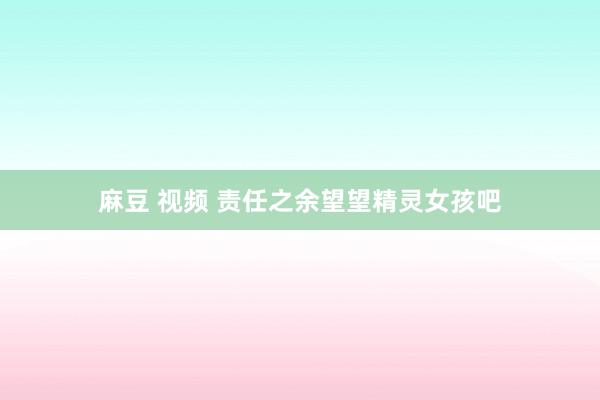 麻豆 视频 责任之余望望精灵女孩吧