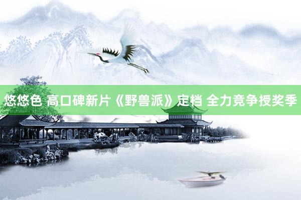 悠悠色 高口碑新片《野兽派》定档 全力竞争授奖季