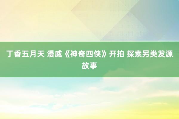 丁香五月天 漫威《神奇四侠》开拍 探索另类发源故事