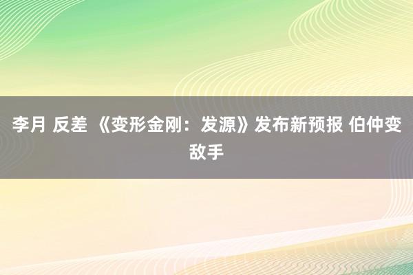 李月 反差 《变形金刚：发源》发布新预报 伯仲变敌手