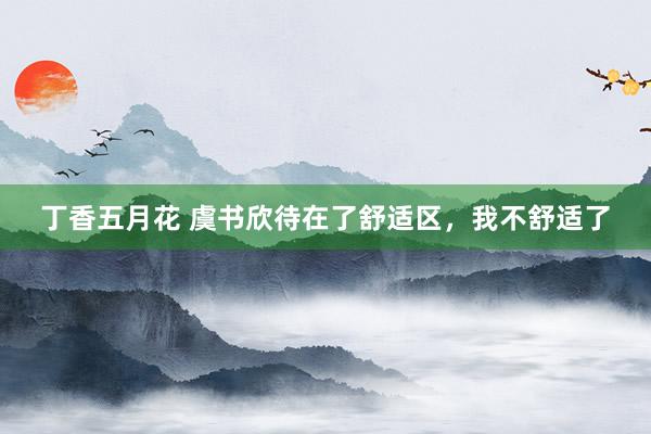 丁香五月花 虞书欣待在了舒适区，我不舒适了