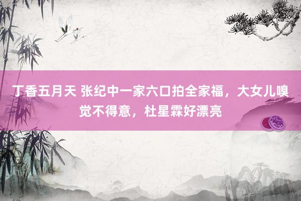 丁香五月天 张纪中一家六口拍全家福，大女儿嗅觉不得意，杜星霖好漂亮
