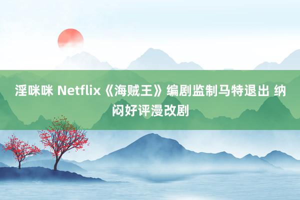 淫咪咪 Netflix《海贼王》编剧监制马特退出 纳闷好评漫改剧