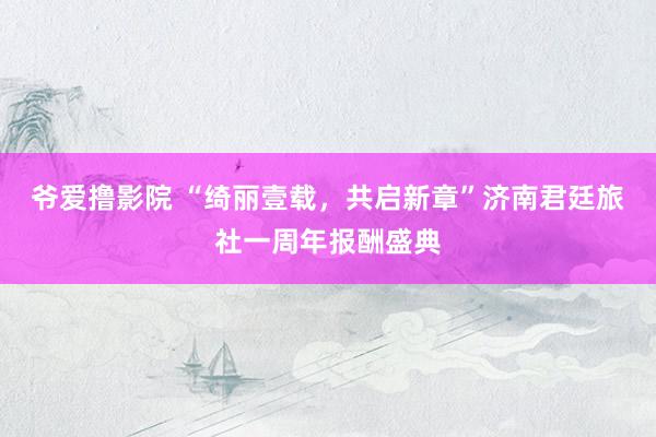 爷爱撸影院 “绮丽壹载，共启新章”济南君廷旅社一周年报酬盛典