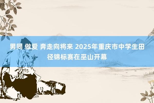男同 做爱 奔走向将来 2025年重庆市中学生田径锦标赛在巫山开幕
