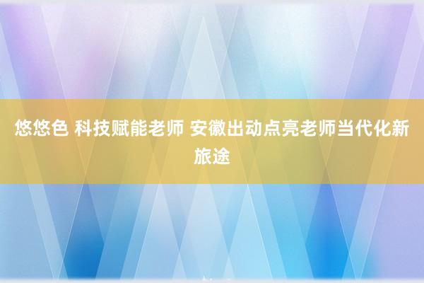 悠悠色 科技赋能老师 安徽出动点亮老师当代化新旅途