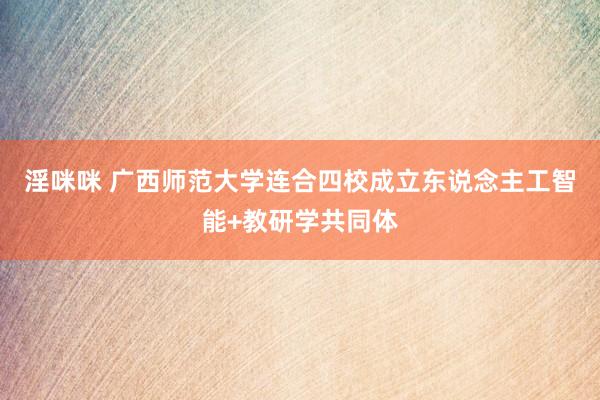 淫咪咪 广西师范大学连合四校成立东说念主工智能+教研学共同体