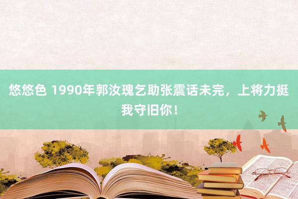 悠悠色 1990年郭汝瑰乞助张震话未完，上将力挺我守旧你！