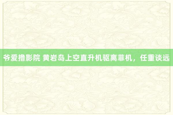 爷爱撸影院 黄岩岛上空直升机驱离菲机，任重谈远