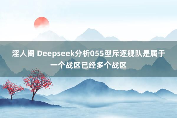 淫人阁 Deepseek分析055型斥逐舰队是属于一个战区已经多个战区