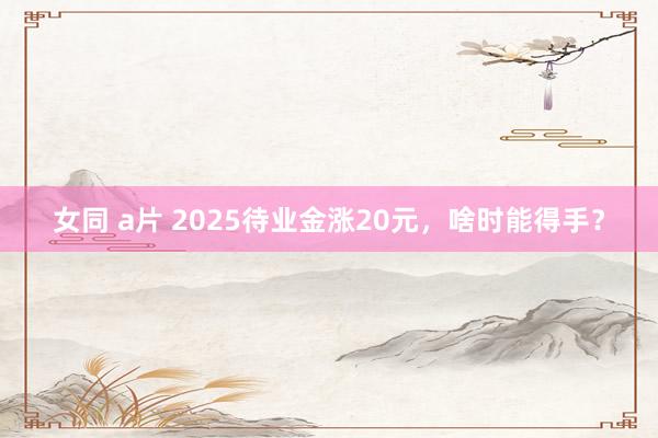 女同 a片 2025待业金涨20元，啥时能得手？