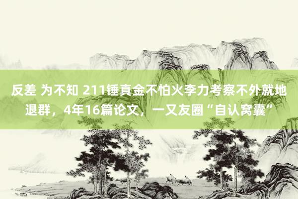 反差 为不知 211锤真金不怕火李力考察不外就地退群，4年16篇论文，一又友圈“自认窝囊”