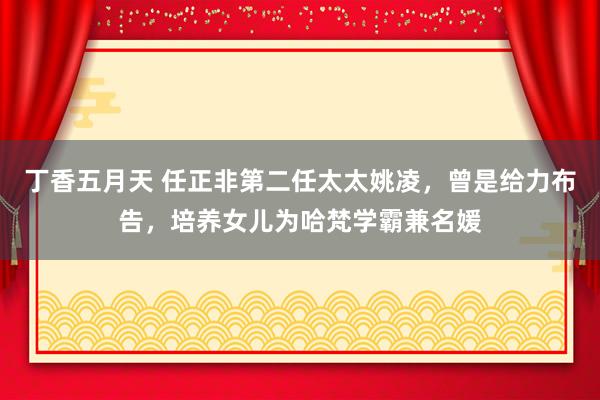 丁香五月天 任正非第二任太太姚凌，曾是给力布告，培养女儿为哈梵学霸兼名媛