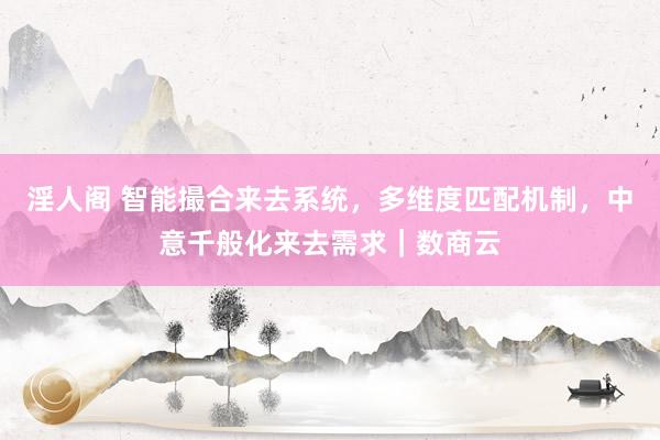 淫人阁 智能撮合来去系统，多维度匹配机制，中意千般化来去需求｜数商云