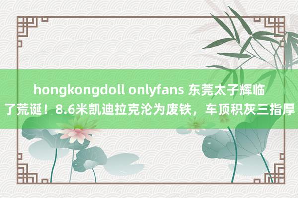 hongkongdoll onlyfans 东莞太子辉临了荒诞！8.6米凯迪拉克沦为废铁，车顶积灰三指厚