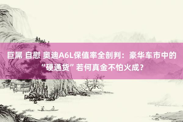 巨屌 自慰 奥迪A6L保值率全剖判：豪华车市中的“硬通货”若何真金不怕火成？