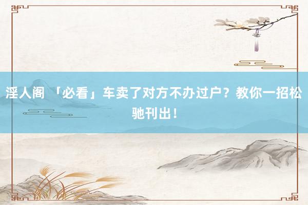 淫人阁 「必看」车卖了对方不办过户？教你一招松驰刊出！