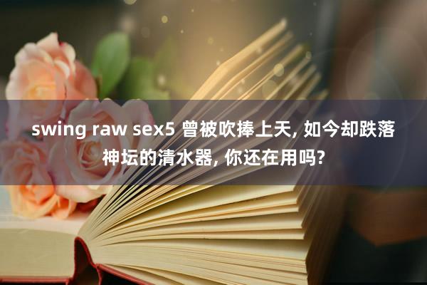 swing raw sex5 曾被吹捧上天, 如今却跌落神坛的清水器, 你还在用吗?