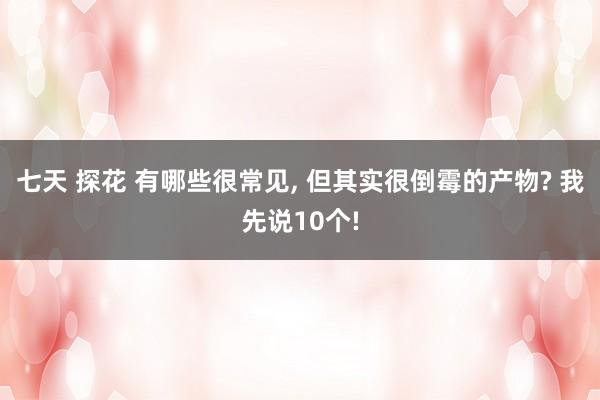 七天 探花 有哪些很常见, 但其实很倒霉的产物? 我先说10个!