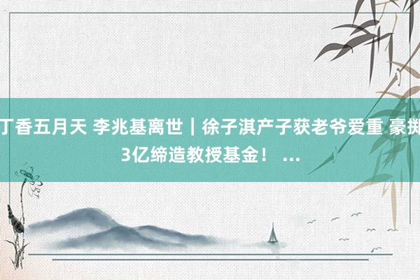 丁香五月天 李兆基离世|徐子淇产子获老爷爱重 豪掷3亿缔造教授基金! ...